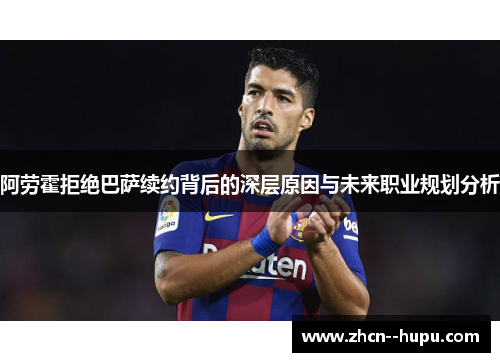 阿劳霍拒绝巴萨续约背后的深层原因与未来职业规划分析