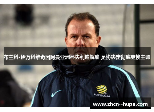 布兰科·伊万科维奇因阿曼亚洲杯失利遭解雇 足协决定彻底更换主帅
