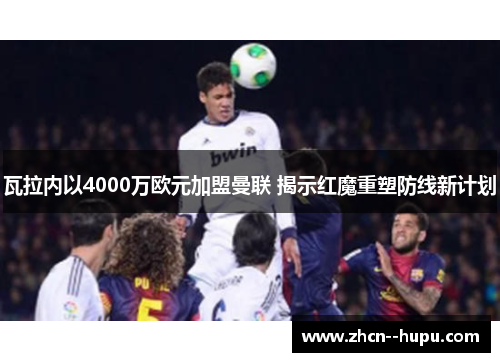 瓦拉内以4000万欧元加盟曼联 揭示红魔重塑防线新计划 瓦拉内以4000万欧元加盟曼联 揭示红魔重塑防线新计划