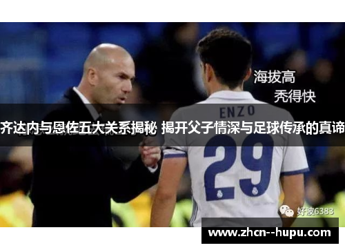 齐达内与恩佐五大关系揭秘 揭开父子情深与足球传承的真谛