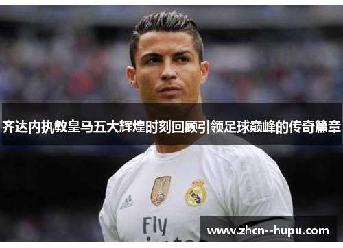 齐达内执教皇马五大辉煌时刻回顾引领足球巅峰的传奇篇章