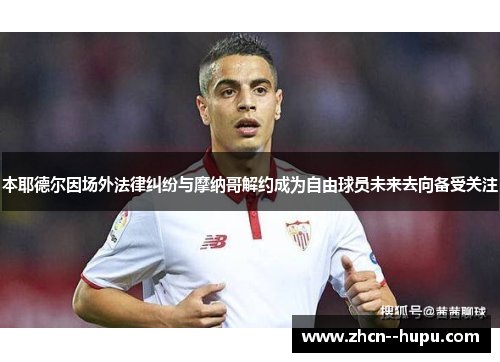 本耶德尔因场外法律纠纷与摩纳哥解约成为自由球员未来去向备受关注 本耶德尔因场外法律纠纷与摩纳哥解约成为自由球员未来去向备受关注