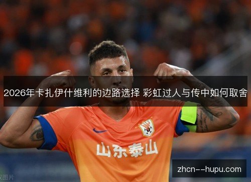 2026年卡扎伊什维利的边路选择 彩虹过人与传中如何取舍 2026年卡扎伊什维利的边路选择 彩虹过人与传中如何取舍